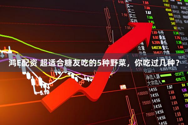 鸿E配资 超适合糖友吃的5种野菜，你吃过几种？