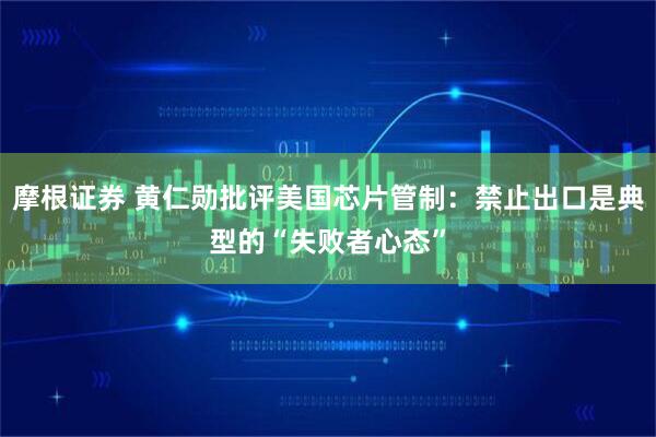 摩根证券 黄仁勋批评美国芯片管制：禁止出口是典型的“失败者心态”