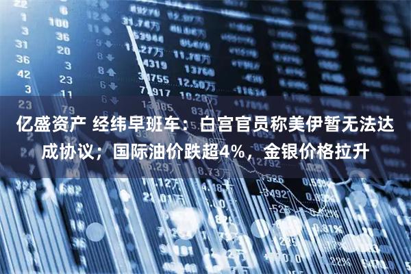 亿盛资产 经纬早班车：白宫官员称美伊暂无法达成协议；国际油价跌超4%，金银价格拉升